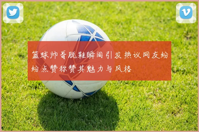 篮球帅哥脱鞋瞬间引发热议网友纷纷点赞称赞其魅力与风格